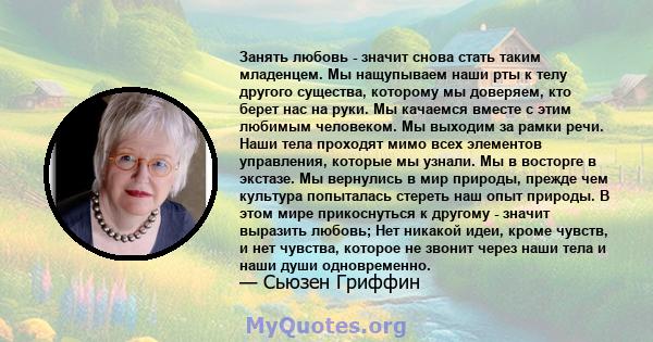 Занять любовь - значит снова стать таким младенцем. Мы нащупываем наши рты к телу другого существа, которому мы доверяем, кто берет нас на руки. Мы качаемся вместе с этим любимым человеком. Мы выходим за рамки речи.