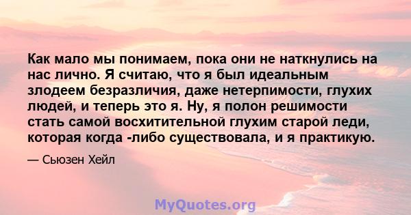 Как мало мы понимаем, пока они не наткнулись на нас лично. Я считаю, что я был идеальным злодеем безразличия, даже нетерпимости, глухих людей, и теперь это я. Ну, я полон решимости стать самой восхитительной глухим