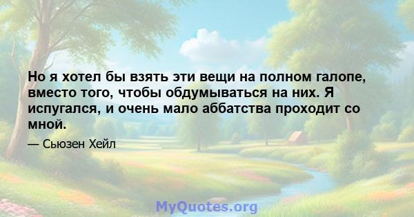 Но я хотел бы взять эти вещи на полном галопе, вместо того, чтобы обдумываться на них. Я испугался, и очень мало аббатства проходит со мной.