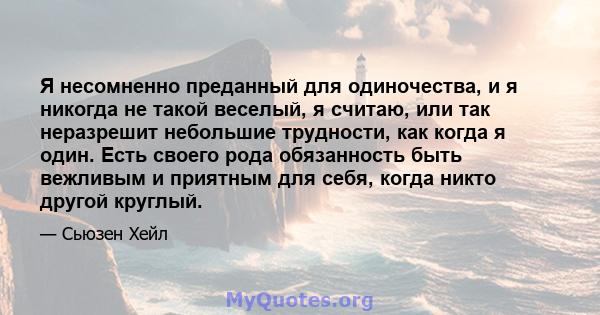 Я несомненно преданный для одиночества, и я никогда не такой веселый, я считаю, или так неразрешит небольшие трудности, как когда я один. Есть своего рода обязанность быть вежливым и приятным для себя, когда никто