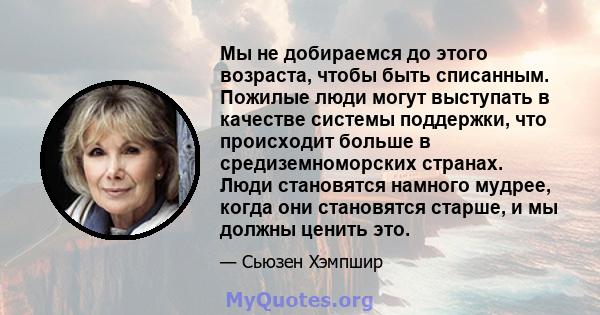 Мы не добираемся до этого возраста, чтобы быть списанным. Пожилые люди могут выступать в качестве системы поддержки, что происходит больше в средиземноморских странах. Люди становятся намного мудрее, когда они