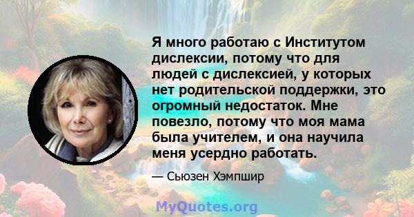 Я много работаю с Институтом дислексии, потому что для людей с дислексией, у которых нет родительской поддержки, это огромный недостаток. Мне повезло, потому что моя мама была учителем, и она научила меня усердно