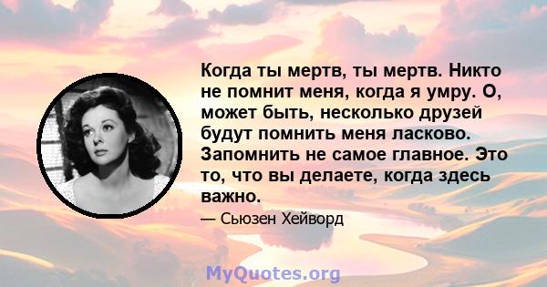 Когда ты мертв, ты мертв. Никто не помнит меня, когда я умру. О, может быть, несколько друзей будут помнить меня ласково. Запомнить не самое главное. Это то, что вы делаете, когда здесь важно.