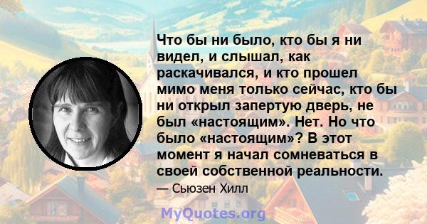 Что бы ни было, кто бы я ни видел, и слышал, как раскачивался, и кто прошел мимо меня только сейчас, кто бы ни открыл запертую дверь, не был «настоящим». Нет. Но что было «настоящим»? В этот момент я начал сомневаться в 