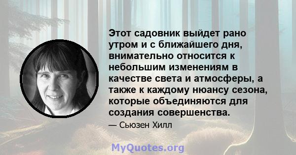 Этот садовник выйдет рано утром и с ближайшего дня, внимательно относится к небольшим изменениям в качестве света и атмосферы, а также к каждому нюансу сезона, которые объединяются для создания совершенства.