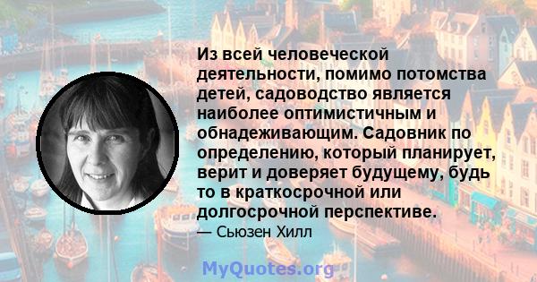 Из всей человеческой деятельности, помимо потомства детей, садоводство является наиболее оптимистичным и обнадеживающим. Садовник по определению, который планирует, верит и доверяет будущему, будь то в краткосрочной или 