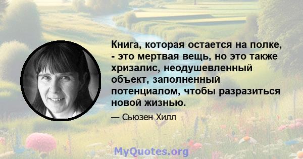 Книга, которая остается на полке, - это мертвая вещь, но это также хризалис, неодушевленный объект, заполненный потенциалом, чтобы разразиться новой жизнью.