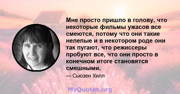 Мне просто пришло в голову, что некоторые фильмы ужасов все смеются, потому что они такие нелепые и в некотором роде они так пугают, что режиссеры пробуют все, что они просто в конечном итоге становятся смешными.