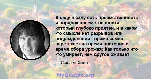 В саду в саду есть преемственность и порядок преемственности, который глубоко приятен, и в каком -то смысле нет разрывов или подразделений - время семян перетекает на время цветения и время сбора урожая; Как только что