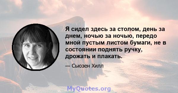 Я сидел здесь за столом, день за днем, ночью за ночью, передо мной пустым листом бумаги, не в состоянии поднять ручку, дрожать и плакать.