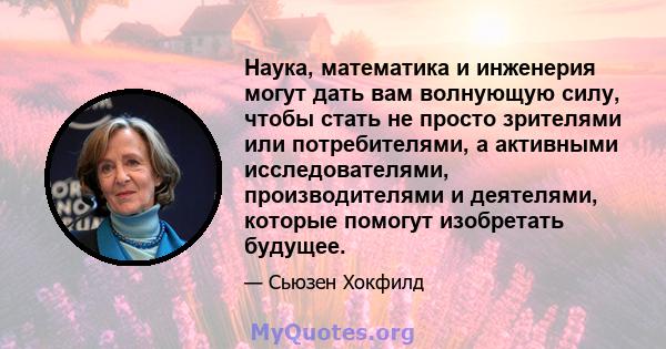 Наука, математика и инженерия могут дать вам волнующую силу, чтобы стать не просто зрителями или потребителями, а активными исследователями, производителями и деятелями, которые помогут изобретать будущее.