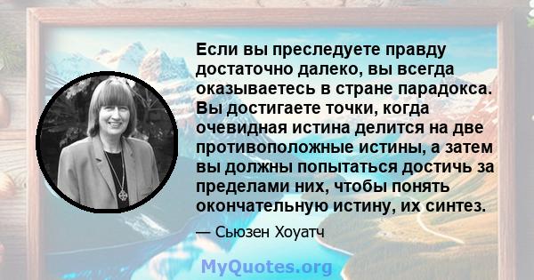 Если вы преследуете правду достаточно далеко, вы всегда оказываетесь в стране парадокса. Вы достигаете точки, когда очевидная истина делится на две противоположные истины, а затем вы должны попытаться достичь за