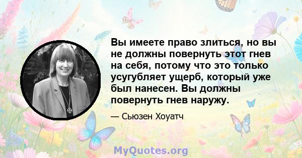 Вы имеете право злиться, но вы не должны повернуть этот гнев на себя, потому что это только усугубляет ущерб, который уже был нанесен. Вы должны повернуть гнев наружу.