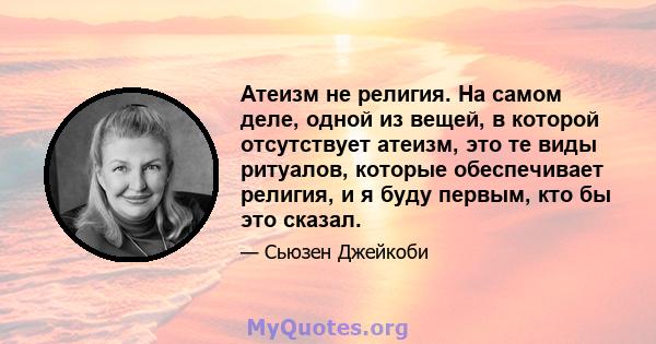 Атеизм не религия. На самом деле, одной из вещей, в которой отсутствует атеизм, это те виды ритуалов, которые обеспечивает религия, и я буду первым, кто бы это сказал.