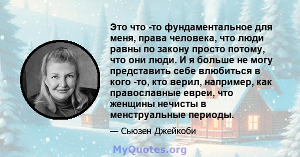 Это что -то фундаментальное для меня, права человека, что люди равны по закону просто потому, что они люди. И я больше не могу представить себе влюбиться в кого -то, кто верил, например, как православные евреи, что