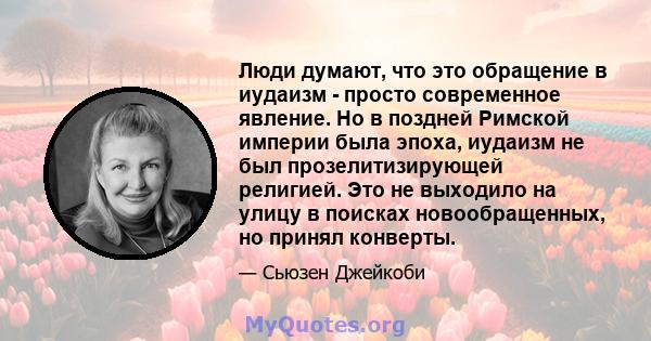 Люди думают, что это обращение в иудаизм - просто современное явление. Но в поздней Римской империи была эпоха, иудаизм не был прозелитизирующей религией. Это не выходило на улицу в поисках новообращенных, но принял