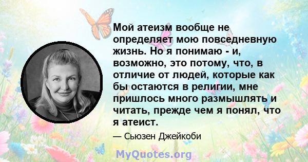 Мой атеизм вообще не определяет мою повседневную жизнь. Но я понимаю - и, возможно, это потому, что, в отличие от людей, которые как бы остаются в религии, мне пришлось много размышлять и читать, прежде чем я понял, что 