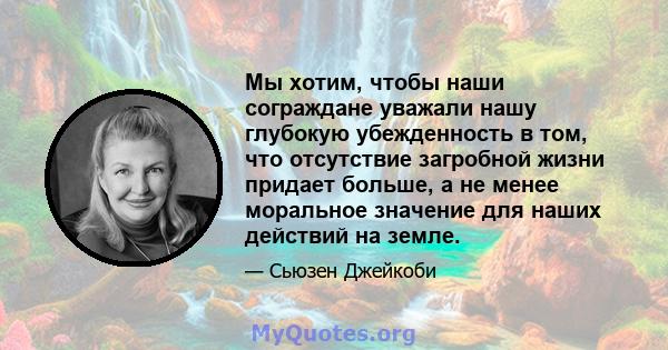 Мы хотим, чтобы наши сограждане уважали нашу глубокую убежденность в том, что отсутствие загробной жизни придает больше, а не менее моральное значение для наших действий на земле.