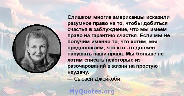 Слишком многие американцы исказили разумное право на то, чтобы добиться счастья в заблуждение, что мы имеем право на гарантию счастья. Если мы не получим именно то, что хотим, мы предполагаем, что кто -то должен