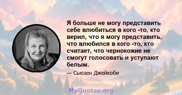 Я больше не могу представить себе влюбиться в кого -то, кто верил, что я могу представить, что влюбился в кого -то, кто считает, что чернокожие не смогут голосовать и уступают белым.