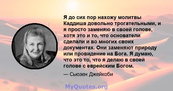 Я до сих пор нахожу молитвы Каддиша довольно трогательными, и я просто заменяю в своей голове, хотя это и то, что основатели сделали и во многих своих документах. Они заменяют природу или провидение на Бога. Я думаю,