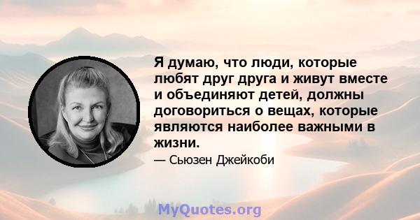 Я думаю, что люди, которые любят друг друга и живут вместе и объединяют детей, должны договориться о вещах, которые являются наиболее важными в жизни.