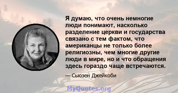 Я думаю, что очень немногие люди понимают, насколько разделение церкви и государства связано с тем фактом, что американцы не только более религиозны, чем многие другие люди в мире, но и что обращения здесь гораздо чаще