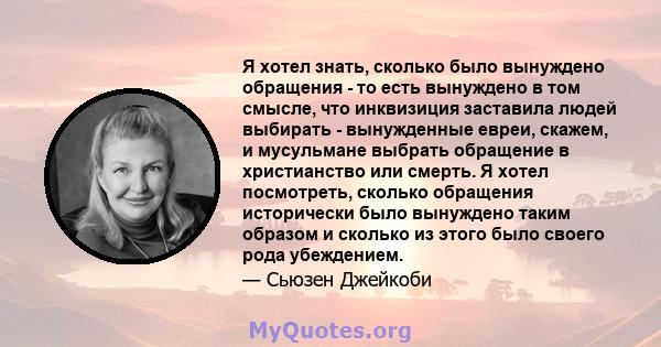 Я хотел знать, сколько было вынуждено обращения - то есть вынуждено в том смысле, что инквизиция заставила людей выбирать - вынужденные евреи, скажем, и мусульмане выбрать обращение в христианство или смерть. Я хотел