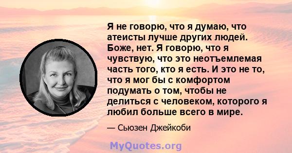 Я не говорю, что я думаю, что атеисты лучше других людей. Боже, нет. Я говорю, что я чувствую, что это неотъемлемая часть того, кто я есть. И это не то, что я мог бы с комфортом подумать о том, чтобы не делиться с