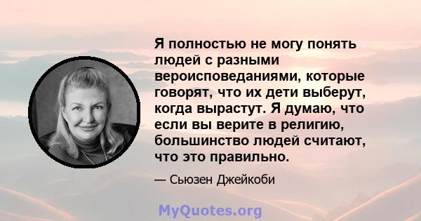 Я полностью не могу понять людей с разными вероисповеданиями, которые говорят, что их дети выберут, когда вырастут. Я думаю, что если вы верите в религию, большинство людей считают, что это правильно.