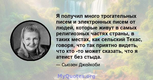 Я получил много трогательных писем и электронных писем от людей, которые живут в самых религиозных частях страны, в таких местах, как сельский Техас, говоря, что так приятно видеть, что кто -то может сказать, что я