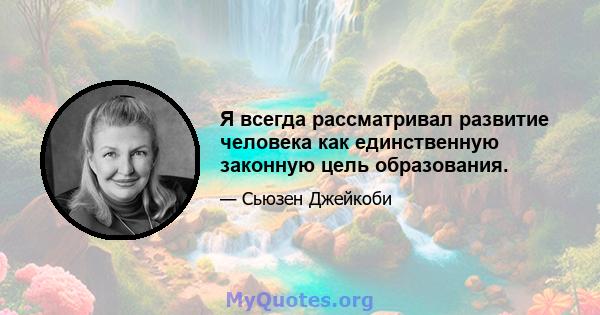 Я всегда рассматривал развитие человека как единственную законную цель образования.