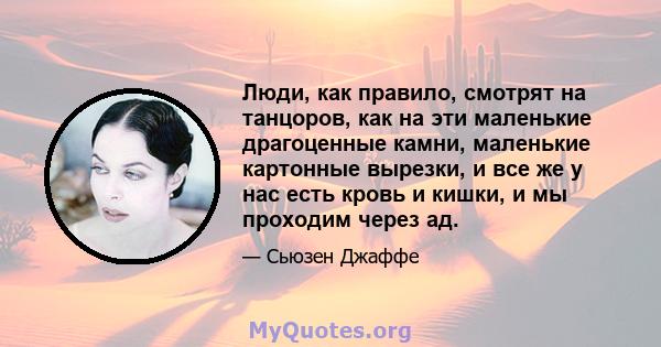 Люди, как правило, смотрят на танцоров, как на эти маленькие драгоценные камни, маленькие картонные вырезки, и все же у нас есть кровь и кишки, и мы проходим через ад.