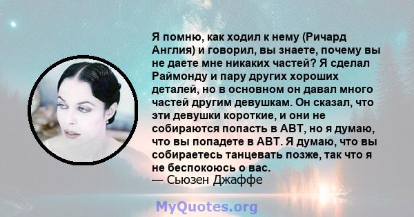 Я помню, как ходил к нему (Ричард Англия) и говорил, вы знаете, почему вы не даете мне никаких частей? Я сделал Раймонду и пару других хороших деталей, но в основном он давал много частей другим девушкам. Он сказал, что 