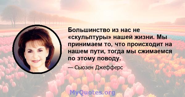 Большинство из нас не «скульптуры» нашей жизни. Мы принимаем то, что происходит на нашем пути, тогда мы сжимаемся по этому поводу.