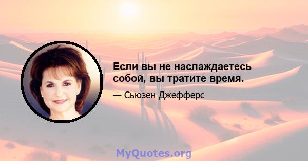 Если вы не наслаждаетесь собой, вы тратите время.