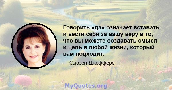 Говорить «да» означает вставать и вести себя за вашу веру в то, что вы можете создавать смысл и цель в любой жизни, который вам подходит.