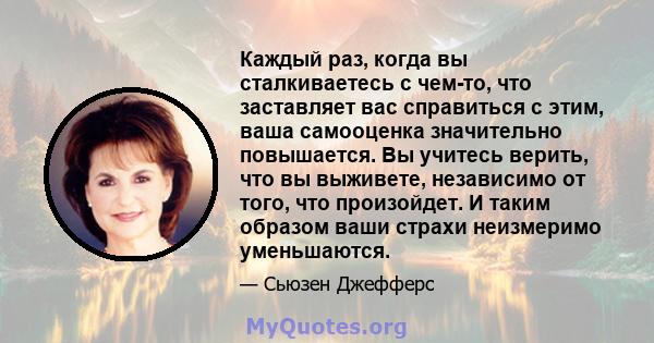 Каждый раз, когда вы сталкиваетесь с чем-то, что заставляет вас справиться с этим, ваша самооценка значительно повышается. Вы учитесь верить, что вы выживете, независимо от того, что произойдет. И таким образом ваши