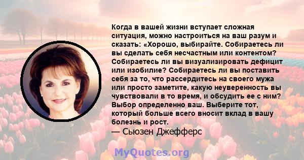 Когда в вашей жизни вступает сложная ситуация, можно настроиться на ваш разум и сказать: «Хорошо, выбирайте. Собираетесь ли вы сделать себя несчастным или контентом? Собираетесь ли вы визуализировать дефицит или