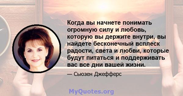 Когда вы начнете понимать огромную силу и любовь, которую вы держите внутри, вы найдете бесконечный всплеск радости, света и любви, которые будут питаться и поддерживать вас все дни вашей жизни.