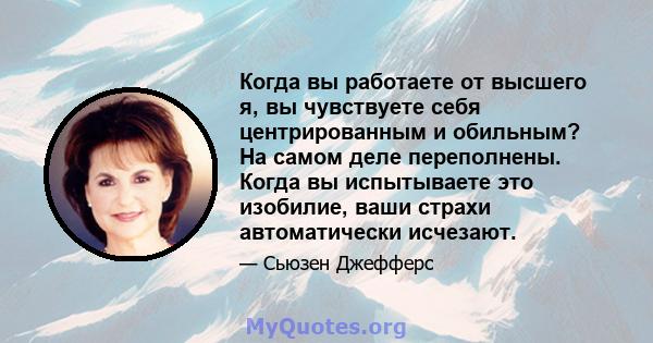 Когда вы работаете от высшего я, вы чувствуете себя центрированным и обильным? На самом деле переполнены. Когда вы испытываете это изобилие, ваши страхи автоматически исчезают.