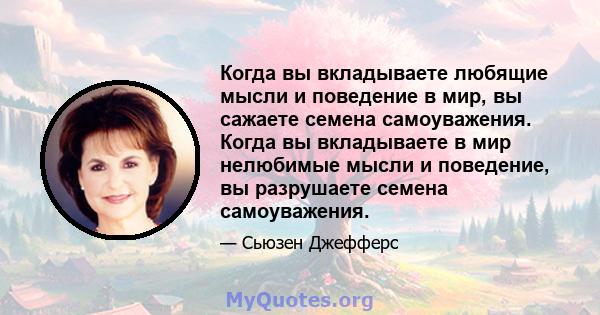 Когда вы вкладываете любящие мысли и поведение в мир, вы сажаете семена самоуважения. Когда вы вкладываете в мир нелюбимые мысли и поведение, вы разрушаете семена самоуважения.