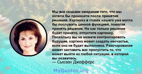 Мы все создаем ожидания того, что мы хотели бы произойти после принятия решения. Картинка в глазах нашего ума могла бы послужить ценной функцией, помогая принять решение. Но как только решение будет принято, отпустите