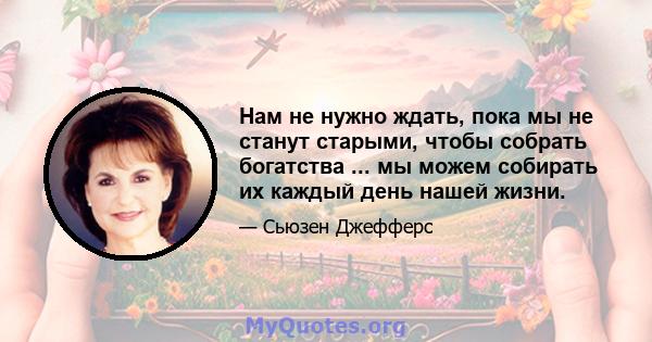 Нам не нужно ждать, пока мы не станут старыми, чтобы собрать богатства ... мы можем собирать их каждый день нашей жизни.