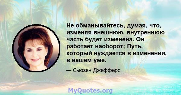 Не обманывайтесь, думая, что, изменяя внешнюю, внутреннюю часть будет изменена. Он работает наоборот; Путь, который нуждается в изменении, в вашем уме.