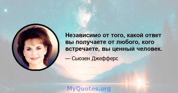 Независимо от того, какой ответ вы получаете от любого, кого встречаете, вы ценный человек.