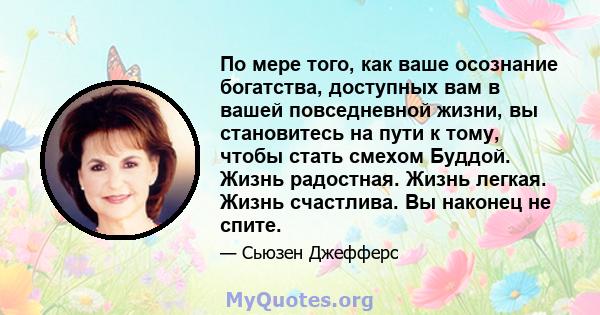 По мере того, как ваше осознание богатства, доступных вам в вашей повседневной жизни, вы становитесь на пути к тому, чтобы стать смехом Буддой. Жизнь радостная. Жизнь легкая. Жизнь счастлива. Вы наконец не спите.