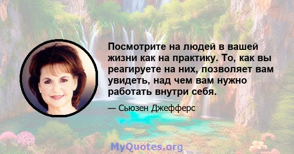 Посмотрите на людей в вашей жизни как на практику. То, как вы реагируете на них, позволяет вам увидеть, над чем вам нужно работать внутри себя.