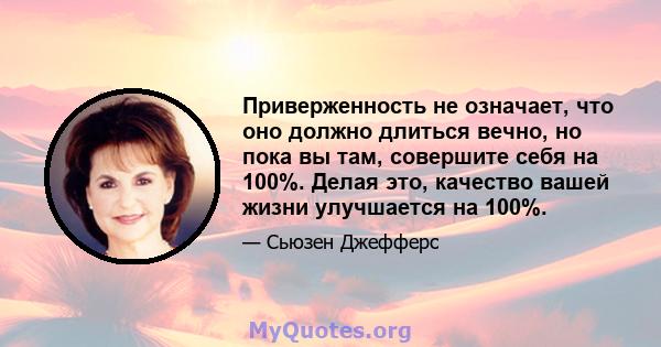 Приверженность не означает, что оно должно длиться вечно, но пока вы там, совершите себя на 100%. Делая это, качество вашей жизни улучшается на 100%.