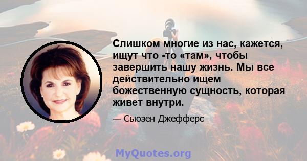 Слишком многие из нас, кажется, ищут что -то «там», чтобы завершить нашу жизнь. Мы все действительно ищем божественную сущность, которая живет внутри.